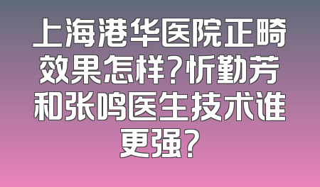 上海港华医院正畸效果怎样？忻勤芳和张鸣医生技术谁更强？