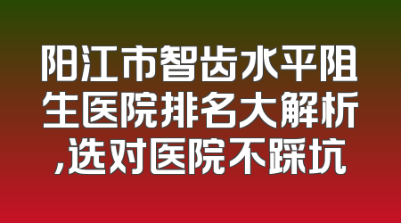 阳江市智齿水平阻生医院排名大解析，选对医院不踩坑