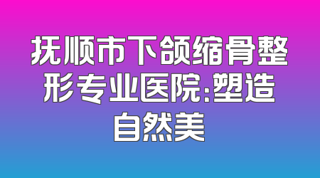 抚顺市下颌缩骨整形专业医院：塑造自然美