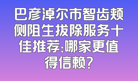 巴彦淖尔市智齿颊侧阻生拔除服务十佳推荐：哪家更值得信赖？