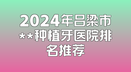 2024年吕梁市**种植牙医院排名推荐