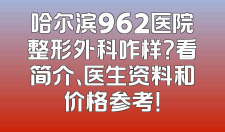 哈尔滨962医院整形外科咋样？看简介、医生资料和价格参考！