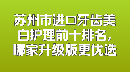 苏州市进口牙齿美白护理前十排名，哪家升级版更优选