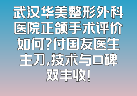 武汉华美整形外科医院正颌手术评价如何？付国友医生主刀，技术与口碑双丰收！