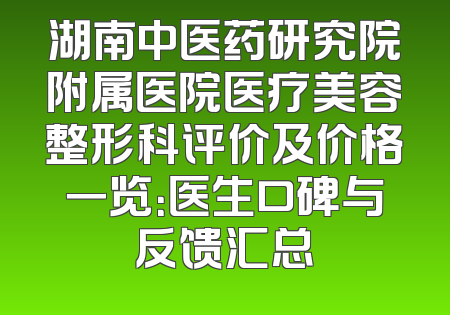 湖南中医药研究院附属医院医疗美容整形科评价及价格一览：医生口碑与反馈汇总