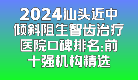 2024汕头近中倾斜阻生智齿治疗医院口碑排名：前十强机构精选