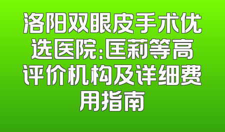 洛阳双眼皮手术优选医院：匡莉等高评价机构及详细费用指南