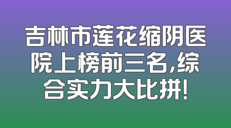 吉林市莲花缩阴医院上榜前三名，综合实力大比拼！