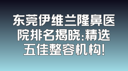 东莞伊维兰隆鼻医院排名揭晓：精选五佳整容机构！