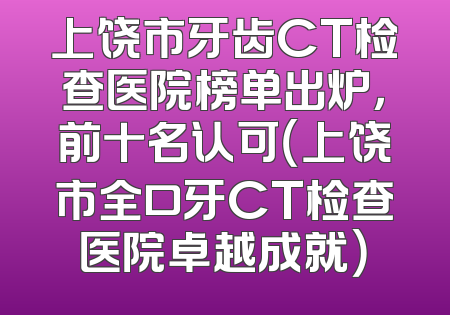 上饶市牙齿CT检查医院榜单出炉，前十名认可（上饶市全口牙CT检查医院卓越成就）
