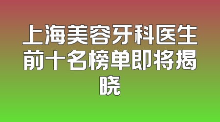 上海美容牙科医生前十名榜单即将揭晓