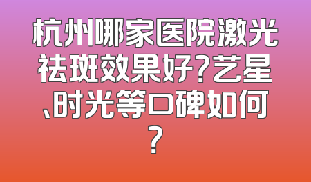 杭州哪家医院激光祛斑效果好？艺星、时光等口碑如何？