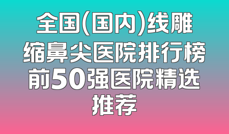 全国（国内）线雕缩鼻尖医院排行榜前50强医院精选推荐