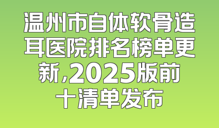 温州市自体软骨造耳医院排名榜单更新，2025版前十清单发布
