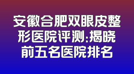 安徽合肥双眼皮整形医院评测：揭晓前五名医院排名