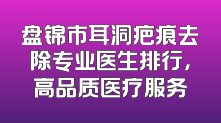 盘锦市耳洞疤痕去除专业医生排行，高品质医疗服务