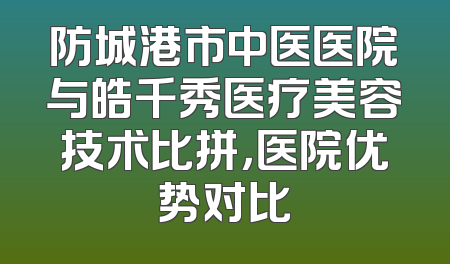 防城港市中医医院与皓千秀医疗美容技术比拼，医院优势对比