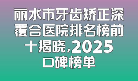 丽水市牙齿矫正深覆合医院排名榜前十揭晓，2025口碑榜单