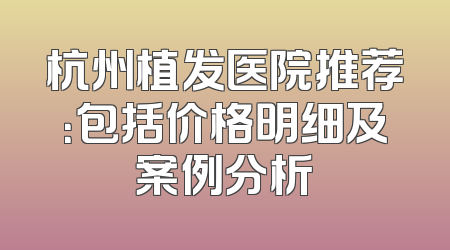 杭州植发医院推荐：包括价格明细及案例分析