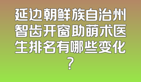 延边朝鲜族自治州智齿开窗助萌术医生排名有哪些变化？