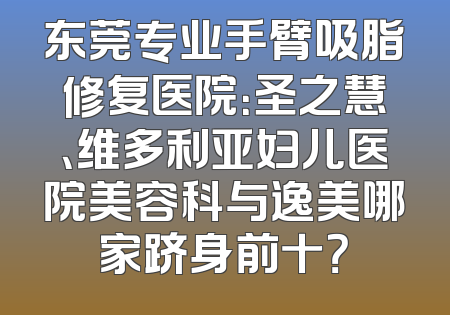 东莞专业手臂吸脂修复医院：圣之慧、维多利亚妇儿医院美容科与逸美哪家跻身前十？