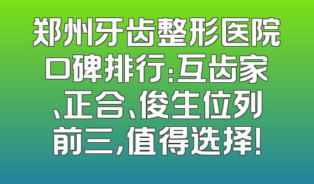 郑州牙齿整形医院口碑排行：互齿家、正合、俊生位列前三，值得选择！