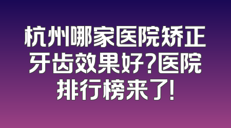 杭州哪家医院矫正牙齿效果好？医院排行榜来了！