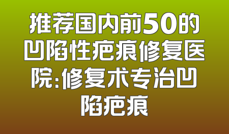 推荐国内前50的凹陷性疤痕修复医院：修复术专治凹陷疤痕