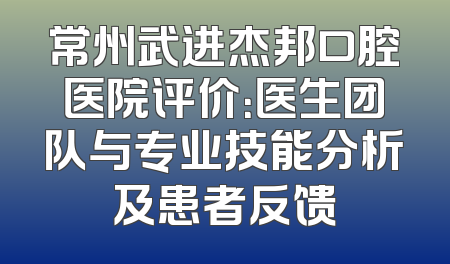 常州武进杰邦口腔医院评价：医生团队与专业技能分析及患者反馈