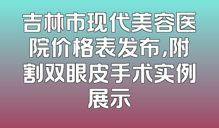 吉林市现代美容医院价格表发布，附割双眼皮手术实例展示
