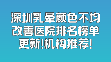 深圳乳晕颜色不均改善医院排名榜单更新！机构推荐！