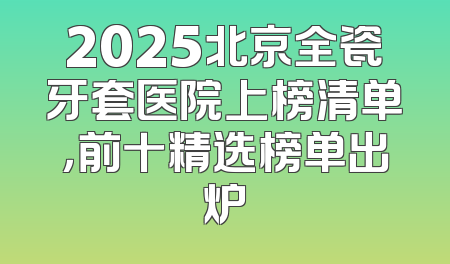 2025北京全瓷牙套医院上榜清单，前十精选榜单出炉