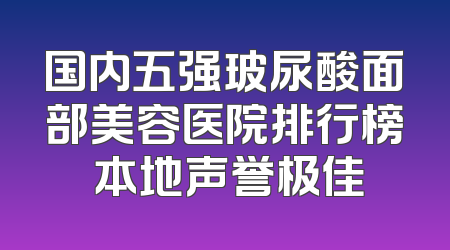 国内五强玻尿酸面部美容医院排行榜 本地声誉极佳