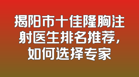 揭阳市十佳隆胸注射医生排名推荐，如何选择专家