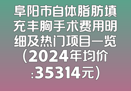 阜阳市自体脂肪填充丰胸手术费用明细及热门项目一览（2024年均价：35314元）