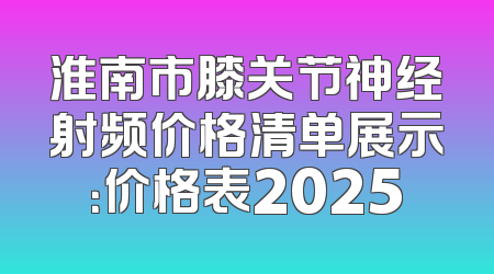 淮南市膝关节神经射频价格清单展示：价格表2025