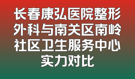 长春康弘医院整形外科与南关区南岭社区卫生服务中心实力对比