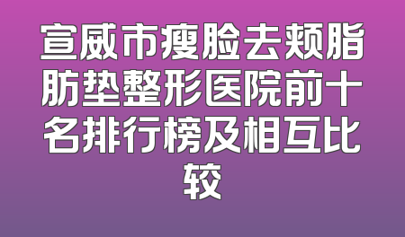 宣威市瘦脸去颊脂肪垫整形医院前十名排行榜及相互比较