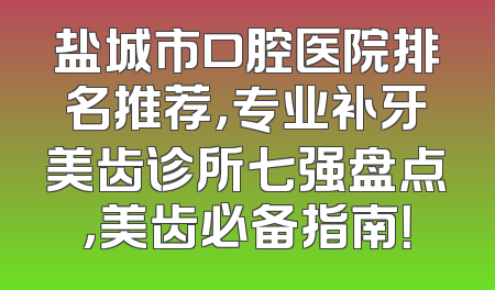 盐城市口腔医院排名推荐，专业补牙美齿诊所七强盘点，美齿必备指南！