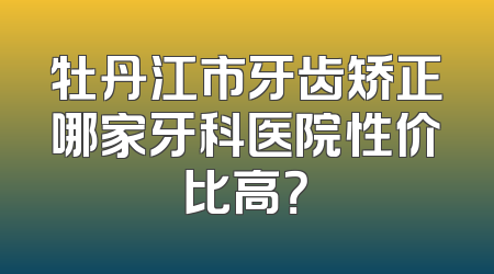 牡丹江市牙齿矫正哪家牙科医院性价比高？