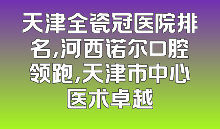 天津全瓷冠医院排名，河西诺尔口腔领跑，天津市中心医术卓越