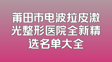 莆田市电波拉皮激光整形医院全新精选名单大全