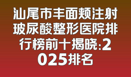 汕尾市丰面颊注射玻尿酸整形医院排行榜前十揭晓：2025排名