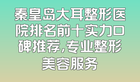 秦皇岛大耳整形医院排名前十实力口碑推荐，专业整形美容服务