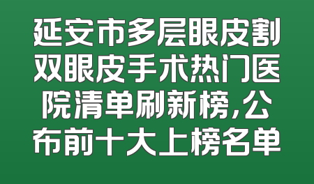 延安市多层眼皮割双眼皮手术热门医院清单刷新榜，公布前十大上榜名单
