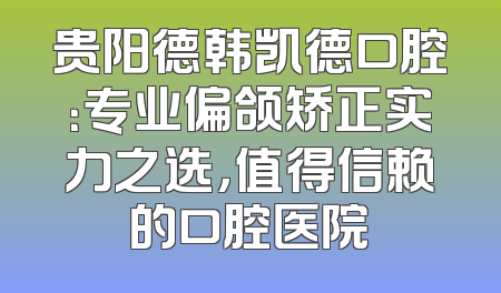 贵阳德韩凯德口腔：专业偏颌矫正实力之选，值得信赖的口腔医院