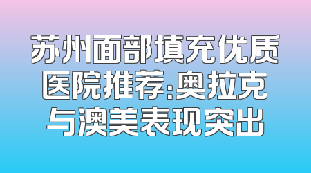苏州面部填充优质医院推荐：奥拉克与澳美表现突出