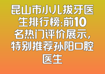 昆山市小儿拔牙医生排行榜：前10名热门评价展示，特别推荐孙阳口腔医生