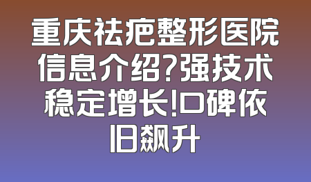 重庆祛疤整形医院信息介绍？强技术稳定增长！口碑依旧飙升