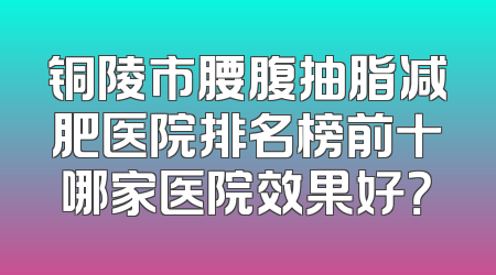 铜陵市腰腹抽脂减肥医院排名榜前十哪家医院效果好？